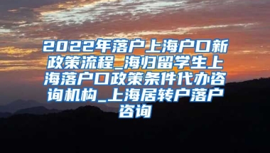 2022年落户上海户口新政策流程_海归留学生上海落户口政策条件代办咨询机构_上海居转户落户咨询