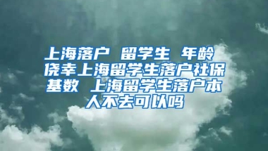 上海落户 留学生 年龄 侥幸上海留学生落户社保基数 上海留学生落户本人不去可以吗