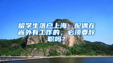 留学生落户上海，配偶在省外有工作的，必须要辞职吗？