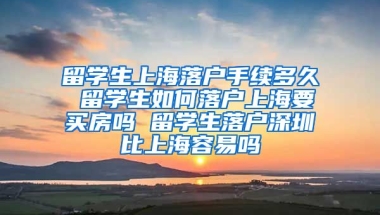 留学生上海落户手续多久 留学生如何落户上海要买房吗 留学生落户深圳比上海容易吗