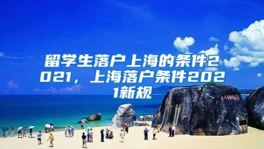 留学生落户上海的条件2021，上海落户条件2021新规