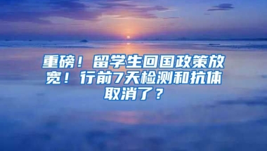 重磅！留学生回国政策放宽！行前7天检测和抗体取消了？