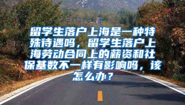 留学生落户上海是一种特殊待遇吗，留学生落户上海劳动合同上的薪资和社保基数不一样有影响吗，该怎么办？