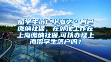 留学生落户上海之＊自己缴纳社保，在外地工作在上海缴纳社保,可以办理上海留学生落户吗？