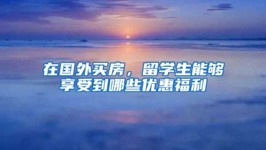 在国外买房，留学生能够享受到哪些优惠福利