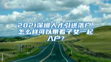 2021深圳人才引进落户，怎么样可以带着子女一起入户？