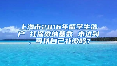 上海市2016年留学生落户 社保缴纳基数 未达到，可以自己补缴吗？