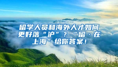 留学人员和海外人才如何更好落“沪”？“留·在上海”给你答案！