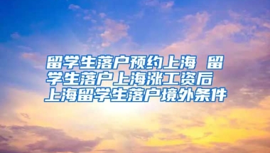 留学生落户预约上海 留学生落户上海涨工资后 上海留学生落户境外条件