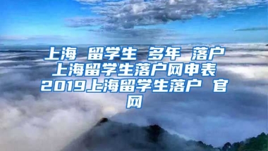 上海 留学生 多年 落户 上海留学生落户网申表 2019上海留学生落户 官网