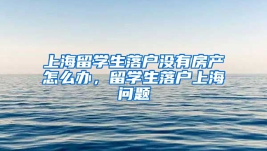 上海留学生落户没有房产怎么办，留学生落户上海问题