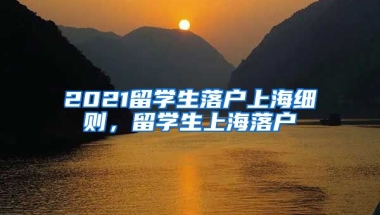 2021留学生落户上海细则，留学生上海落户