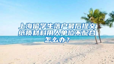 上海留学生落户最后提交纸质材料用人单位不配合怎么办？