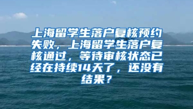 上海留学生落户复核预约失败，上海留学生落户复核通过，等待审核状态已经在持续14天了，还没有结果？