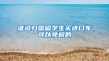 谁说归国留学生买进口车可以免税的