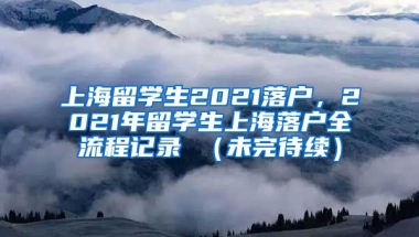 上海留学生2021落户，2021年留学生上海落户全流程记录 （未完待续）