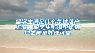 留学生满足什么条件落户上海，留学生上海工作落户去哪里办理可靠