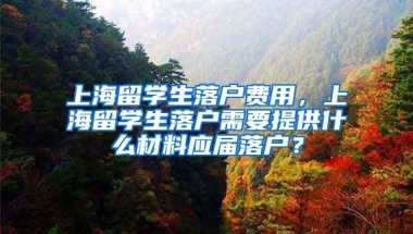 上海留学生落户费用，上海留学生落户需要提供什么材料应届落户？