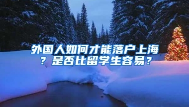 外国人如何才能落户上海？是否比留学生容易？