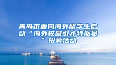 青岛市面向海外留学生启动“海外校园引才特派员”招募活动