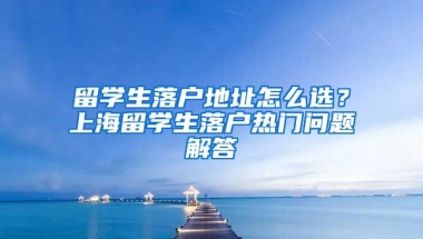 留学生落户地址怎么选？上海留学生落户热门问题解答