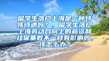 留学生落户上海是一种特殊待遇吗？，留学生落户上海劳动合同上的薪资和社保基数不一样有影响吗，该怎么办？