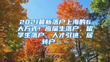 2021最新落户上海的6大方式！应届生落户、留学生落户、人才引进、居转户……