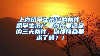 上海留学生落户的条件，留学生落户上海首要满足的三大条件，你都符合要求了吗？！