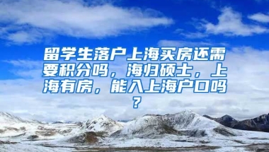 留学生落户上海买房还需要积分吗，海归硕士，上海有房，能入上海户口吗？