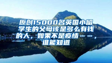 原创15000名英国小留学生的父母该是多么有钱的人，如果不是疫情……，谁能知道