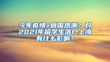 今年疫情+回国热潮？对2021年留学生落户上海有什么影响？