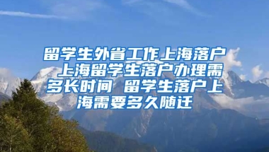 留学生外省工作上海落户 上海留学生落户办理需多长时间 留学生落户上海需要多久随迁