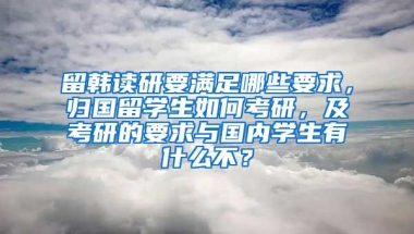 留韩读研要满足哪些要求，归国留学生如何考研，及考研的要求与国内学生有什么不？