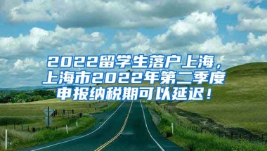 2022留学生落户上海，上海市2022年第二季度申报纳税期可以延迟！