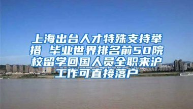 上海出台人才特殊支持举措 毕业世界排名前50院校留学回国人员全职来沪工作可直接落户