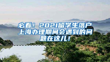 必看！2021留学生落户上海办理期间会遇到的问题在这儿！