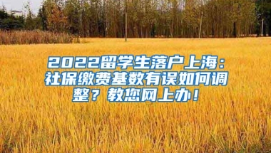 2022留学生落户上海：社保缴费基数有误如何调整？教您网上办！