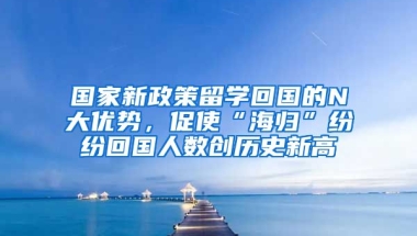 国家新政策留学回国的N大优势，促使“海归”纷纷回国人数创历史新高