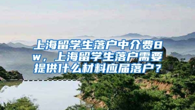 上海留学生落户中介费8w，上海留学生落户需要提供什么材料应届落户？