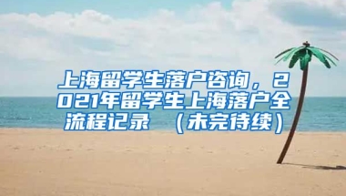 上海留学生落户咨询，2021年留学生上海落户全流程记录 （未完待续）