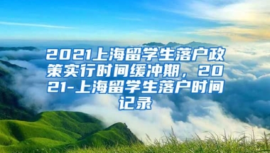 2021上海留学生落户政策实行时间缓冲期，2021-上海留学生落户时间记录