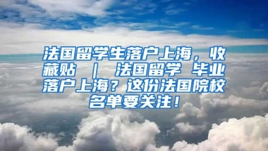 法国留学生落户上海，收藏贴 ｜ 法国留学 毕业落户上海？这份法国院校名单要关注！