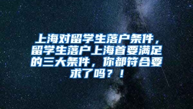 上海对留学生落户条件，留学生落户上海首要满足的三大条件，你都符合要求了吗？！