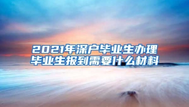 2021年深户毕业生办理毕业生报到需要什么材料