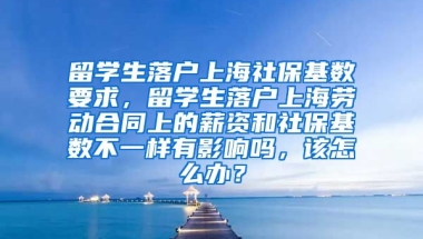 留学生落户上海社保基数要求，留学生落户上海劳动合同上的薪资和社保基数不一样有影响吗，该怎么办？