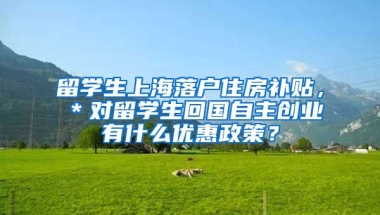 留学生上海落户住房补贴，＊对留学生回国自主创业有什么优惠政策？