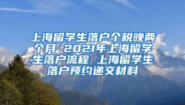 上海留学生落户个税晚两个月 2021年上海留学生落户流程 上海留学生落户预约递交材料