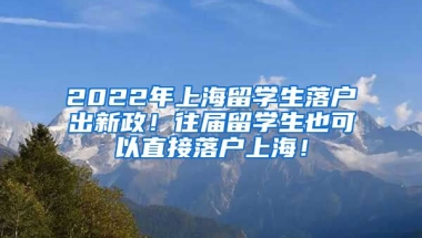 2022年上海留学生落户出新政！往届留学生也可以直接落户上海！