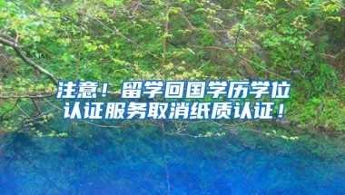 注意！留学回国学历学位认证服务取消纸质认证！