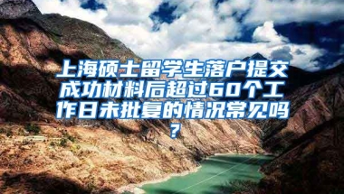 上海硕士留学生落户提交成功材料后超过60个工作日未批复的情况常见吗？